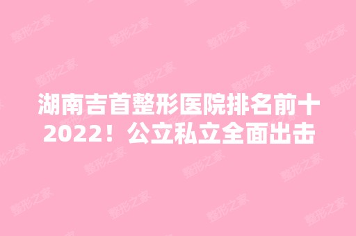 湖南吉首整形医院排名前十2024！公立私立全面出击！你们更中意哪一家？