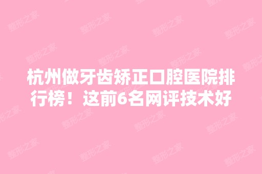 杭州做牙齿矫正口腔医院排行榜！这前6名网评技术好服务贴心价格不贵