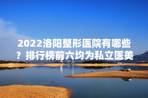 2024洛阳整形医院有哪些？排行榜前六均为私立医美！民营机构口碑擅长各不同