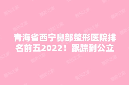 青海省西宁鼻部整形医院排名前五2024！跟踪到公立私立的各大特色和擅长！