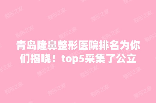 青岛隆鼻整形医院排名为你们揭晓！top5采集了公立私立信息！五大谁上榜？