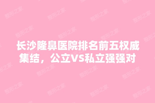 长沙隆鼻医院排名前五权威集结，公立VS私立强强对决，各有互补