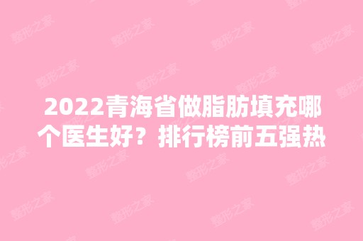 2024青海省做脂肪填充哪个医生好？排行榜前五强热门推荐！专家简介、价格一览