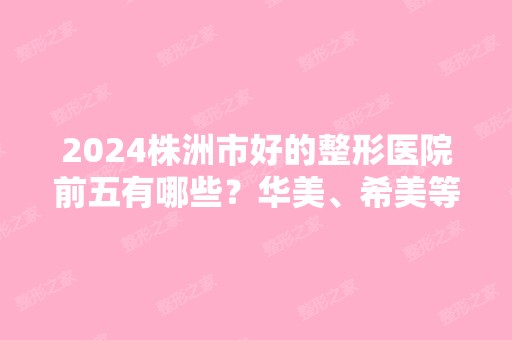 2024株洲市好的整形医院前五有哪些？华美、希美等名次靠前！