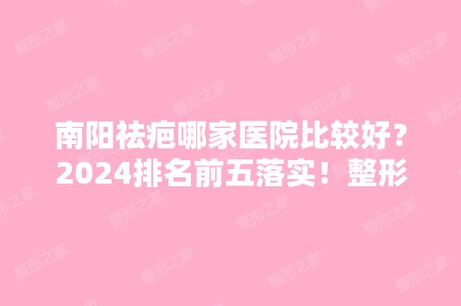 南阳祛疤哪家医院比较好？2024排名前五落实！整形价格表同步！