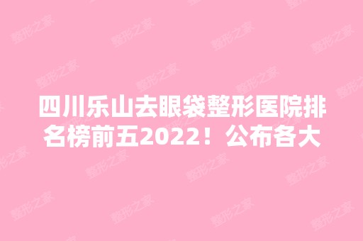 四川乐山去眼袋整形医院排名榜前五2024！公布各大医院实力技术！