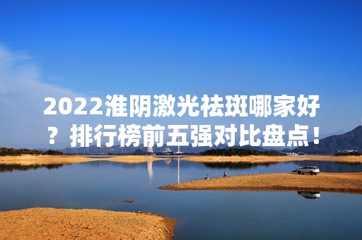 2024淮阴激光祛斑哪家好？排行榜前五强对比盘点！（附案例）