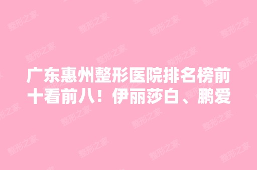 广东惠州整形医院排名榜前十看前八！伊丽莎白、鹏爱、瑞芙臣等进驻前三！