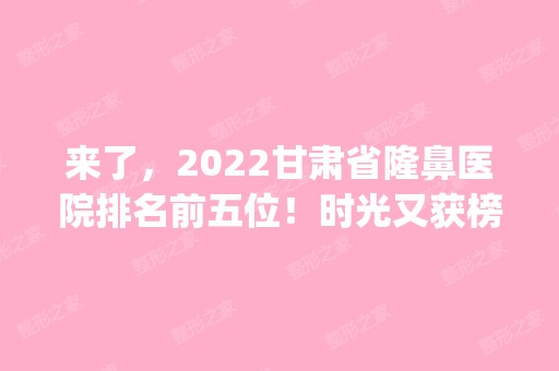 来了，2024甘肃省隆鼻医院排名前五位！时光又获榜首_案例价格整理