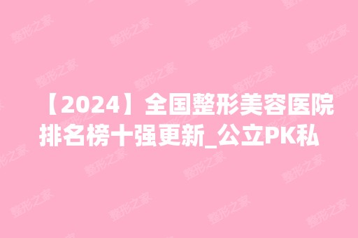 【2024】全国整形美容医院排名榜十强更新_公立PK私立各有擅长哦