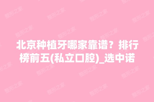 北京种植牙哪家靠谱？排行榜前五(私立口腔)_选中诺、牙管家种牙性价比高