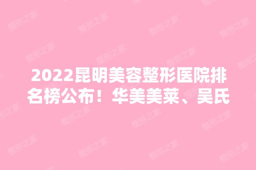 2024昆明美容整形医院排名榜公布！华美美莱、吴氏嘉美等口碑人气都高！