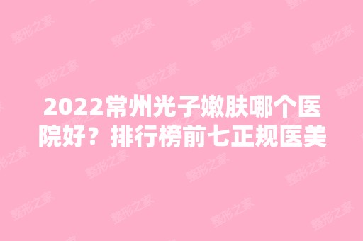 2024常州光子嫩肤哪个医院好？排行榜前七正规医美推荐！家家实力派