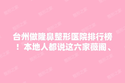 台州做隆鼻整形医院排行榜！本地人都说这六家薇阁、芘丽芙正规靠谱不贵