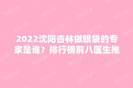 2024沈阳杏林做眼袋的专家是谁？排行榜前八医生推荐！个个都是大咖