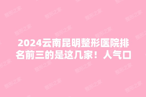 2024云南昆明整形医院排名前三的是这几家！人气口碑、价格收费样样都不错过！