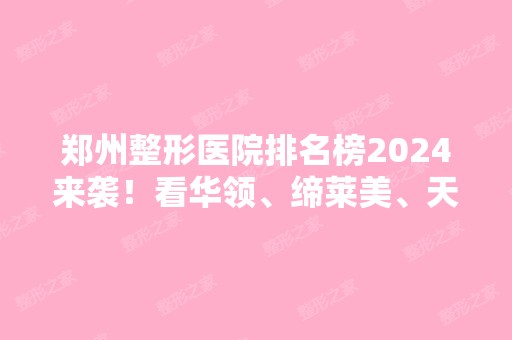 郑州整形医院排名榜2024来袭！看华领、缔莱美、天后进前三！错过等半年！