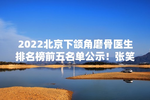 2024北京下颌角磨骨医生排名榜前五名单公示！张笑天、归来、牛峰等大咖稳居前三！