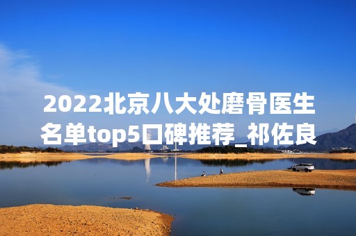 2024北京八大处磨骨医生名单top5口碑推荐_祁佐良实力低调登顶