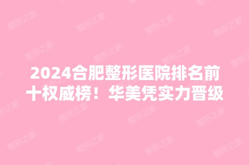 2024合肥整形医院排名前十权威榜！华美凭实力晋级前三强！