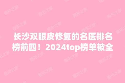 长沙双眼皮修复的名医排名榜前四！2024top榜单被全新人马占据！实力可观！