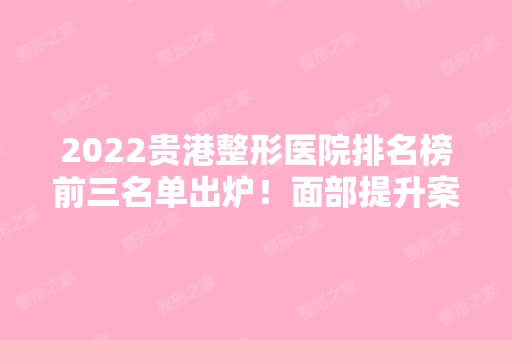 2024贵港整形医院排名榜前三名单出炉！面部提升案例、价格收费表全面奉上