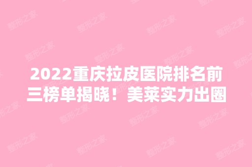 2024重庆拉皮医院排名前三榜单揭晓！美莱实力出圈！口碑资质均位居榜首~