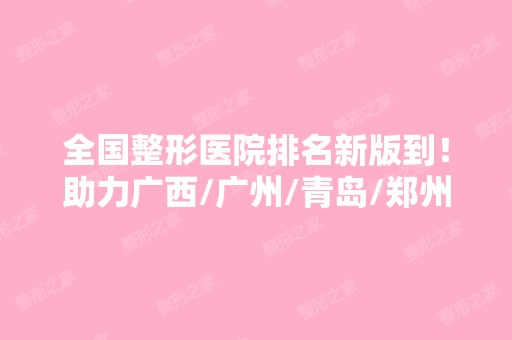 全国整形医院排名新版到！助力广西/广州/青岛/郑州等整友选到心水机构