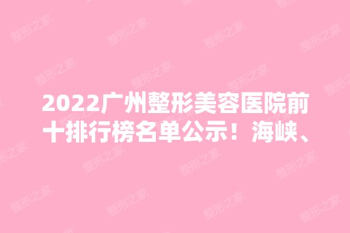 2024广州整形美容医院前十排行榜名单公示！海峡、华美、美恩等实力入围！