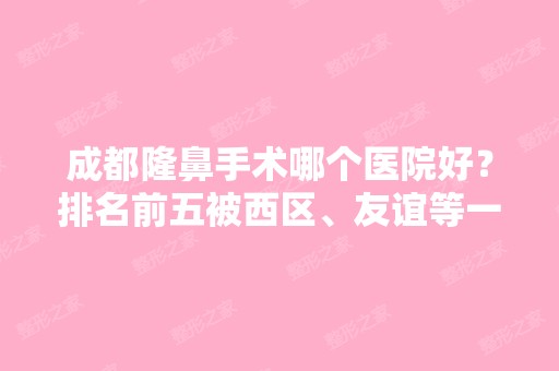 成都隆鼻手术哪个医院好？排名前五被西区、友谊等一一拿下！