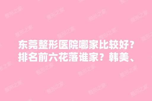 东莞整形医院哪家比较好？排名前六花落谁家？韩美、知美等拔得头筹！