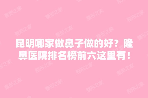 昆明哪家做鼻子做的好？隆鼻医院排名榜前六这里有！艺星、丽都等参考起来！