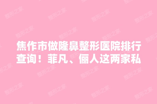 焦作市做隆鼻整形医院排行查询！菲凡、俪人这两家私立被点名推荐