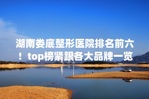 湖南娄底整形医院排名前六！top榜紧跟各大品牌一览！