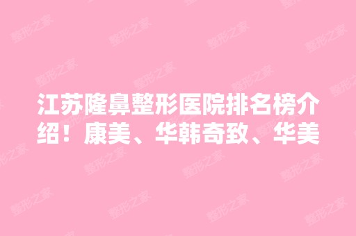 江苏隆鼻整形医院排名榜介绍！康美、华韩奇致、华美携精选案例供查询