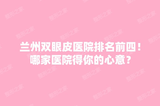 兰州双眼皮医院排名前四！哪家医院得你的心意？