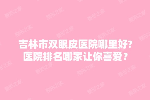 吉林市双眼皮医院哪里好?医院排名哪家让你喜爱？