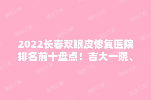 2024长春双眼皮修复医院排名前十盘点！吉大一院、二院等知名度不断攀升！