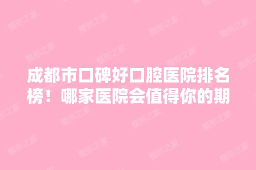 成都市口碑好口腔医院排名榜！哪家医院会值得你的期待？