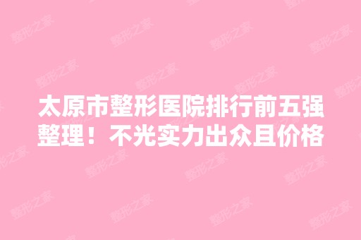 太原市整形医院排行前五强整理！不光实力出众且价格正规无隐形消费