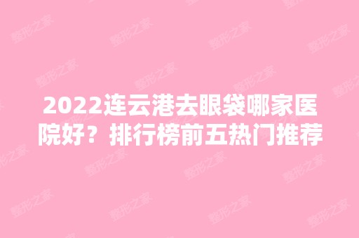 2024连云港去眼袋哪家医院好？排行榜前五热门推荐！医美5强口碑擅长不同！