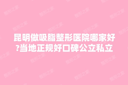 昆明做吸脂整形医院哪家好?当地正规好口碑公立私立排行前十拿去参考