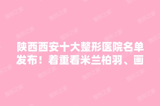 陕西西安十大整形医院名单发布！着重看米兰柏羽、画美这两家实力技术