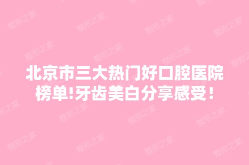 北京市三大热门好口腔医院榜单!牙齿美白分享感受！