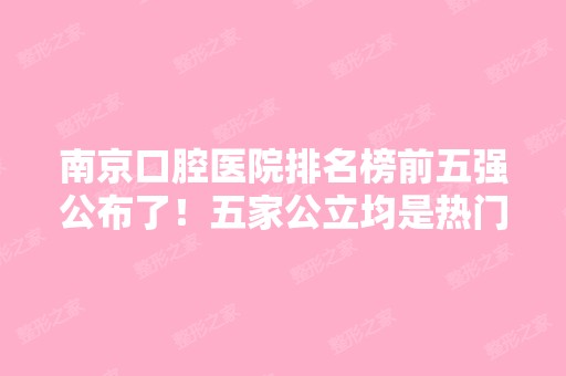 南京口腔医院排名榜前五强公布了！五家公立均是热门整牙的选择~