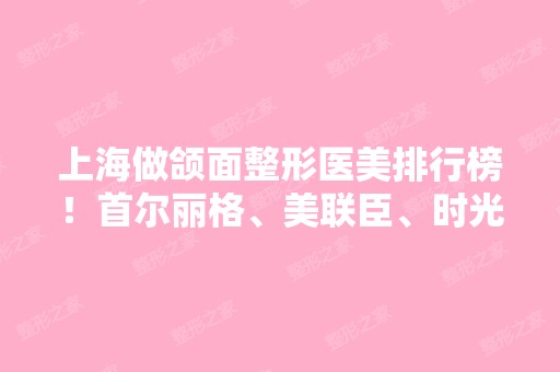 上海做颌面整形医美排行榜！首尔丽格、美联臣、时光凭实力稳拿前五强