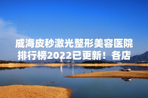 威海皮秒激光整形美容医院排行榜2024已更新！各店口碑优势及特色悉数分享