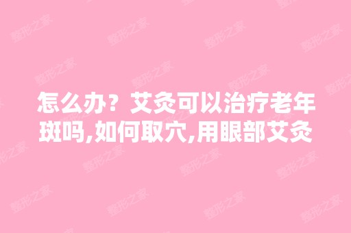 怎么办？艾灸可以治疗老年斑吗,如何取穴,用眼部艾灸器去黑眼圈为...