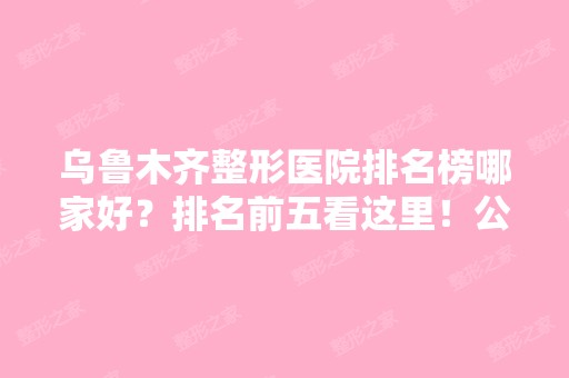 乌鲁木齐整形医院排名榜哪家好？排名前五看这里！公立私立擅长各不同！