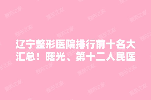 辽宁整形医院排行前十名大汇总！曙光、第十二人民医院评价反响相当不错哦~